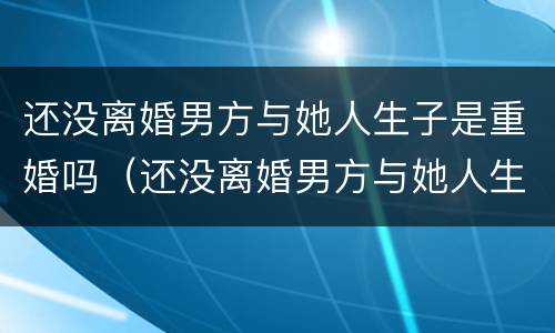 还没离婚男方与她人生子是重婚吗（还没离婚男方与她人生子是重婚吗）