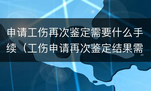 申请工伤再次鉴定需要什么手续（工伤申请再次鉴定结果需多长时间?）