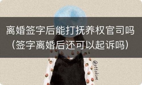 离婚签字后能打抚养权官司吗（签字离婚后还可以起诉吗）
