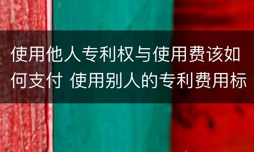 使用他人专利权与使用费该如何支付 使用别人的专利费用标准