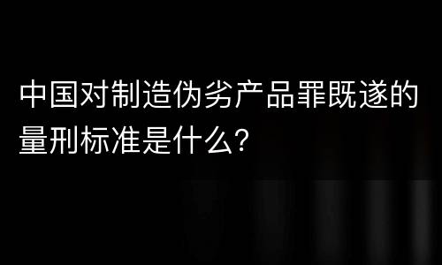 中国对制造伪劣产品罪既遂的量刑标准是什么？