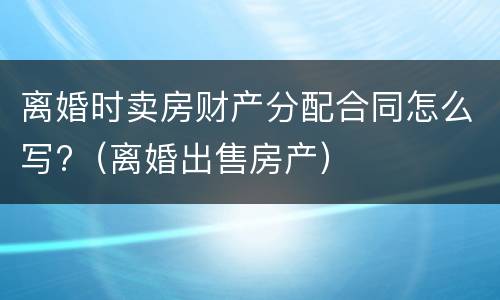离婚时卖房财产分配合同怎么写?（离婚出售房产）