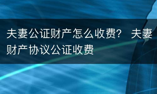 夫妻公证财产怎么收费？ 夫妻财产协议公证收费