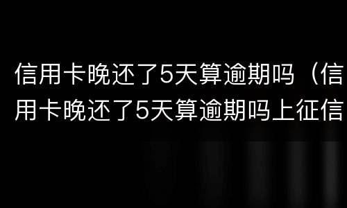 信用卡晚还了5天算逾期吗（信用卡晚还了5天算逾期吗上征信吗）