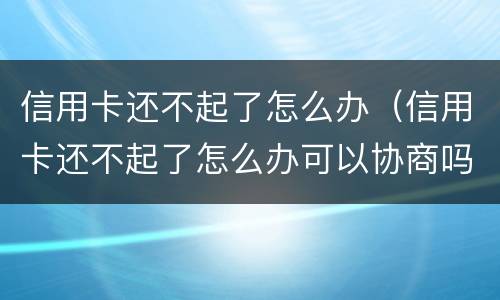 信用卡还不起了怎么办（信用卡还不起了怎么办可以协商吗）