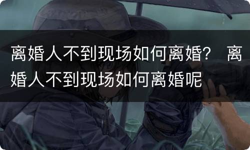 离婚人不到现场如何离婚？ 离婚人不到现场如何离婚呢