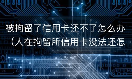 被拘留了信用卡还不了怎么办（人在拘留所信用卡没法还怎么办）