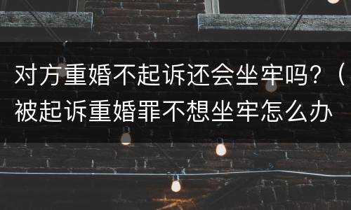 对方重婚不起诉还会坐牢吗?（被起诉重婚罪不想坐牢怎么办）