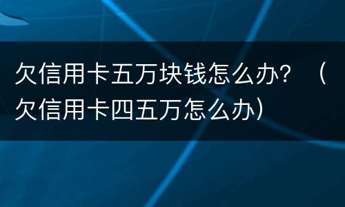 欠信用卡五万块钱怎么办？（欠信用卡四五万怎么办）
