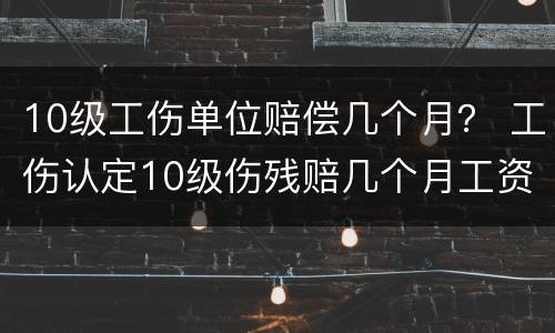 10级工伤单位赔偿几个月？ 工伤认定10级伤残赔几个月工资