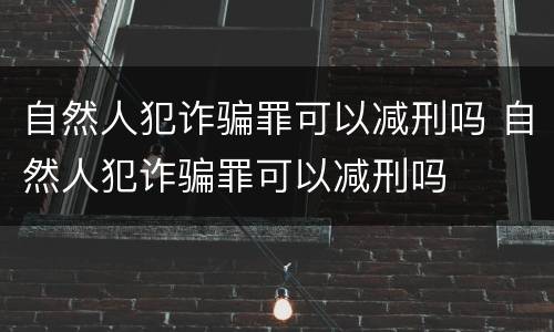自然人犯诈骗罪可以减刑吗 自然人犯诈骗罪可以减刑吗