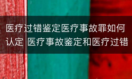 医疗过错鉴定医疗事故罪如何认定 医疗事故鉴定和医疗过错司法鉴定