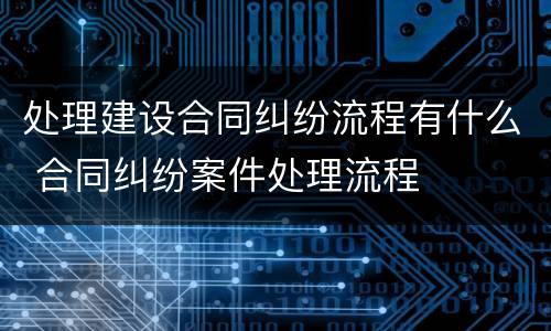 处理建设合同纠纷流程有什么 合同纠纷案件处理流程