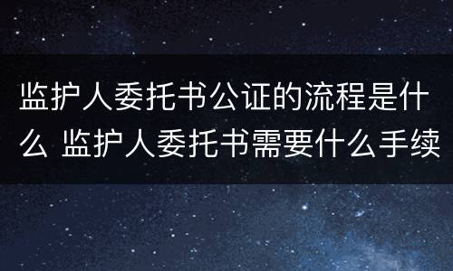 监护人委托书公证的流程是什么 监护人委托书需要什么手续