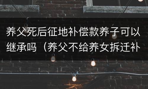 养父死后征地补偿款养子可以继承吗（养父不给养女拆迁补偿款视频）