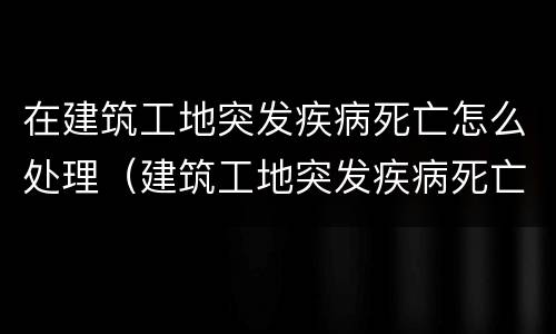 在建筑工地突发疾病死亡怎么处理（建筑工地突发疾病死亡赔偿标准）