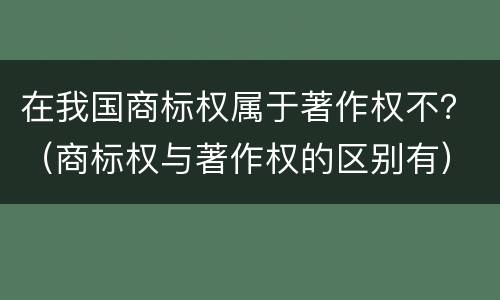 在我国商标权属于著作权不？（商标权与著作权的区别有）