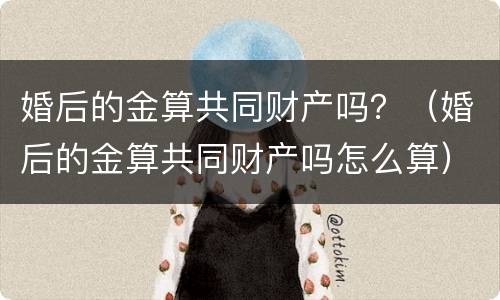 婚后的金算共同财产吗？（婚后的金算共同财产吗怎么算）