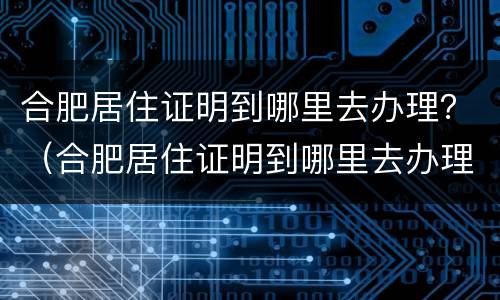 合肥居住证明到哪里去办理？（合肥居住证明到哪里去办理手续）