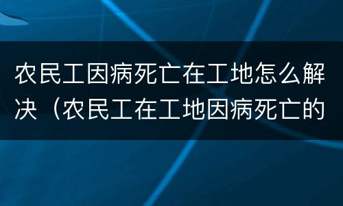 农民工因病死亡在工地怎么解决（农民工在工地因病死亡的责任承担）