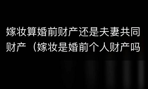 嫁妆算婚前财产还是夫妻共同财产（嫁妆是婚前个人财产吗）