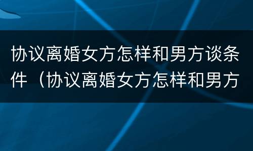协议离婚女方怎样和男方谈条件（协议离婚女方怎样和男方谈条件呢）