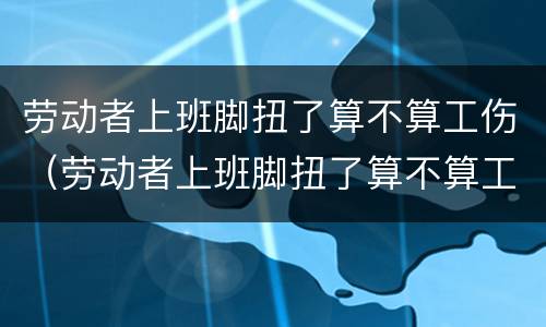 劳动者上班脚扭了算不算工伤（劳动者上班脚扭了算不算工伤事故）