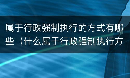 属于行政强制执行的方式有哪些（什么属于行政强制执行方式）