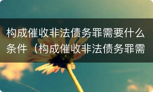 构成催收非法债务罪需要什么条件（构成催收非法债务罪需要什么条件呢）