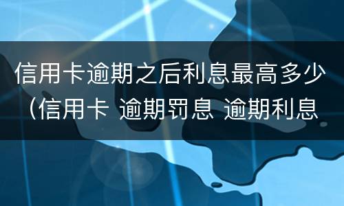 信用卡逾期之后利息最高多少（信用卡 逾期罚息 逾期利息）