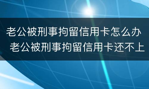 老公被刑事拘留信用卡怎么办 老公被刑事拘留信用卡还不上怎么办