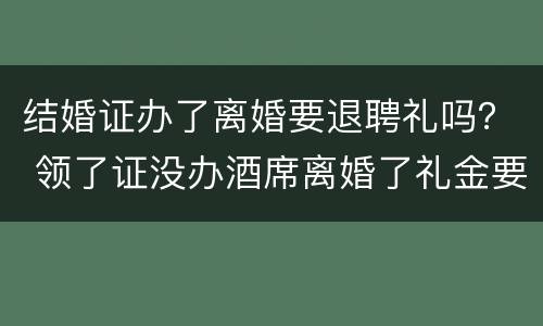 结婚证办了离婚要退聘礼吗？ 领了证没办酒席离婚了礼金要退吗