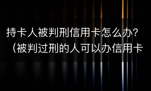 持卡人被判刑信用卡怎么办？（被判过刑的人可以办信用卡吗）