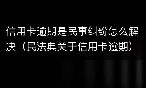 信用卡逾期是民事纠纷怎么解决（民法典关于信用卡逾期）