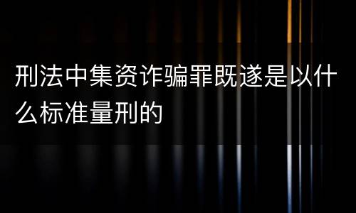 刑法中集资诈骗罪既遂是以什么标准量刑的