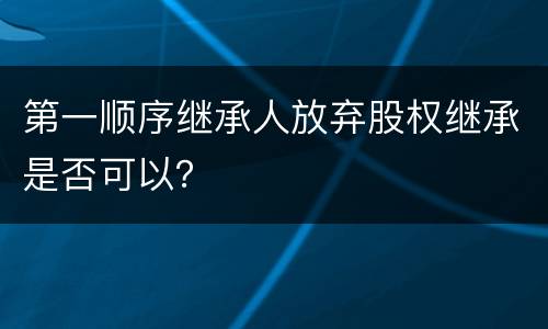 第一顺序继承人放弃股权继承是否可以？