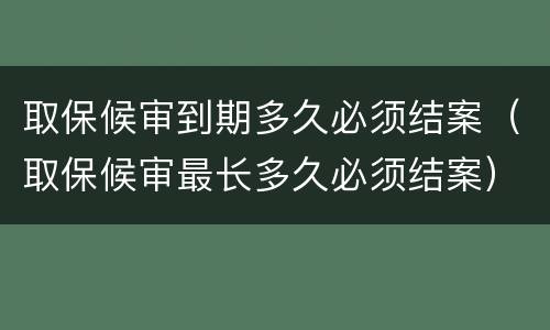 取保候审到期多久必须结案（取保候审最长多久必须结案）
