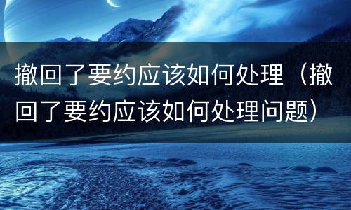 撤回了要约应该如何处理（撤回了要约应该如何处理问题）