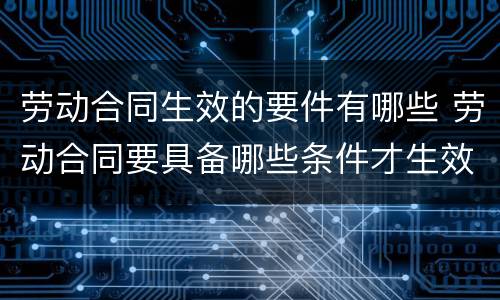 劳动合同生效的要件有哪些 劳动合同要具备哪些条件才生效?