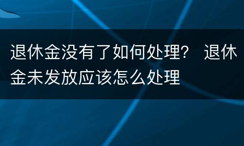 退休金没有了如何处理？ 退休金未发放应该怎么处理