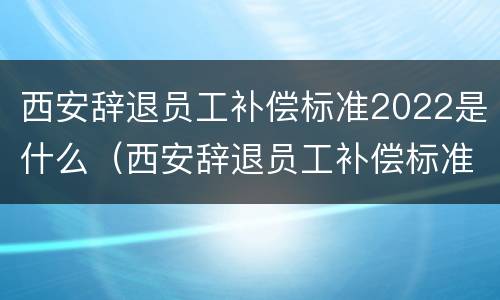 西安辞退员工补偿标准2022是什么（西安辞退员工补偿标准2022是什么时候发）
