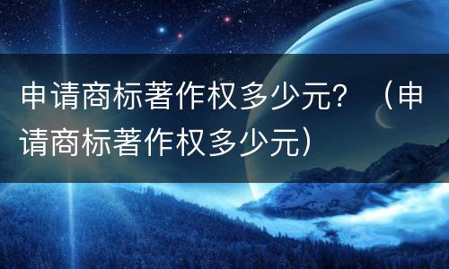 申请商标著作权多少元？（申请商标著作权多少元）