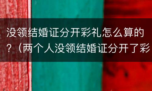 没领结婚证分开彩礼怎么算的?（两个人没领结婚证分开了彩礼怎么办）