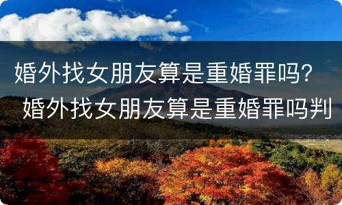婚外找女朋友算是重婚罪吗？ 婚外找女朋友算是重婚罪吗判几年