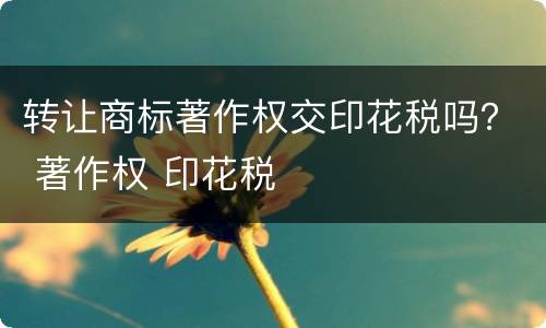 转让商标著作权交印花税吗？ 著作权 印花税