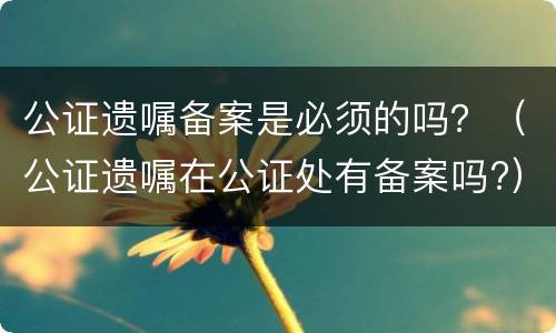 公证遗嘱备案是必须的吗？（公证遗嘱在公证处有备案吗?）