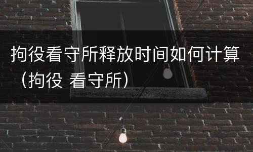拘役看守所释放时间如何计算（拘役 看守所）