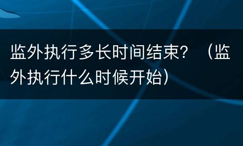 监外执行多长时间结束？（监外执行什么时候开始）