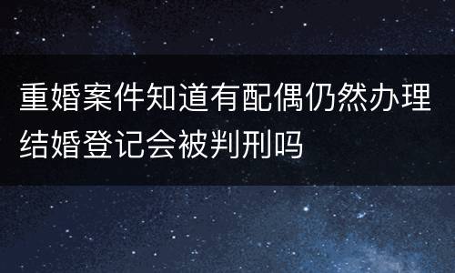 重婚案件知道有配偶仍然办理结婚登记会被判刑吗