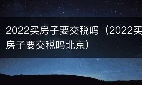 2022买房子要交税吗（2022买房子要交税吗北京）